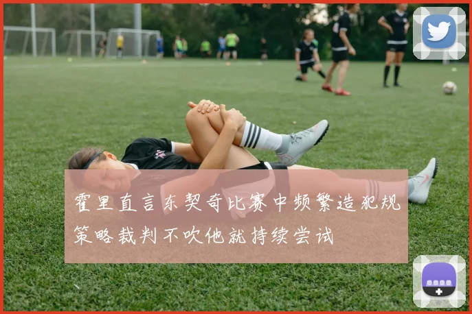 霍里直言东契奇比赛中频繁造犯规策略裁判不吹他就持续尝试