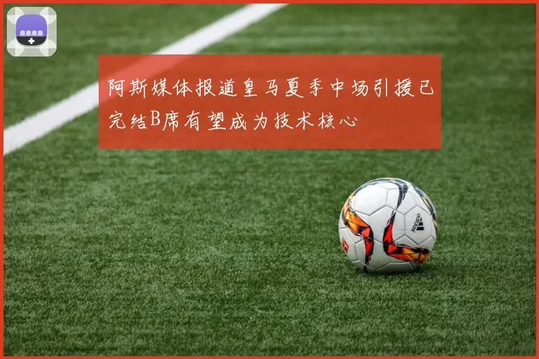 阿斯媒体报道皇马夏季中场引援已完结B席有望成为技术核心