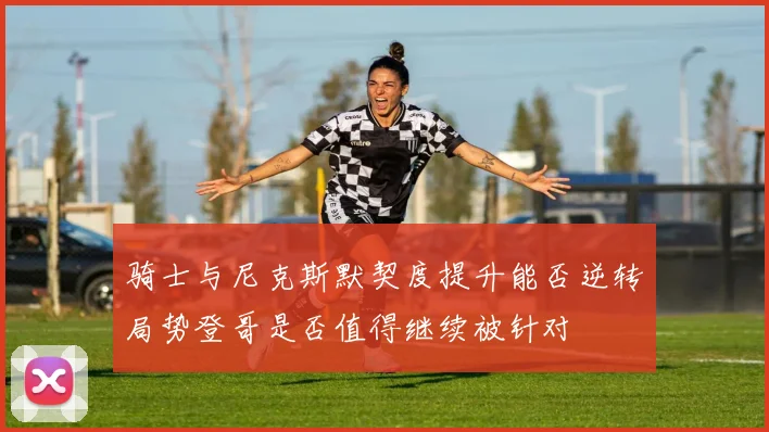 骑士与尼克斯默契度提升能否逆转局势登哥是否值得继续被针对
