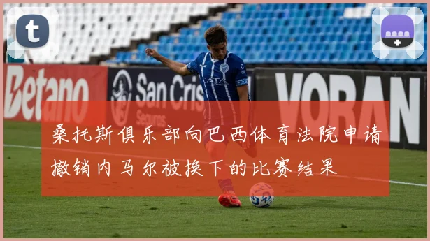 桑托斯俱乐部向巴西体育法院申请撤销内马尔被换下的比赛结果