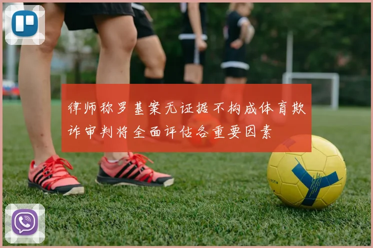 律师称罗基案无证据不构成体育欺诈审判将全面评估各重要因素