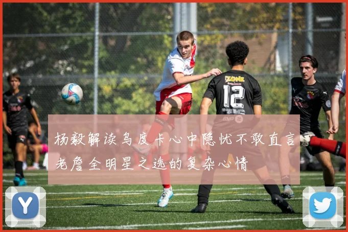杨毅解读乌度卡心中隐忧不敢直言老詹全明星之选的复杂心情