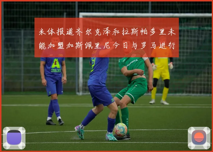 米体报道齐尔克泽和拉斯帕多里未能加盟加斯佩里尼今日与罗马进行会谈