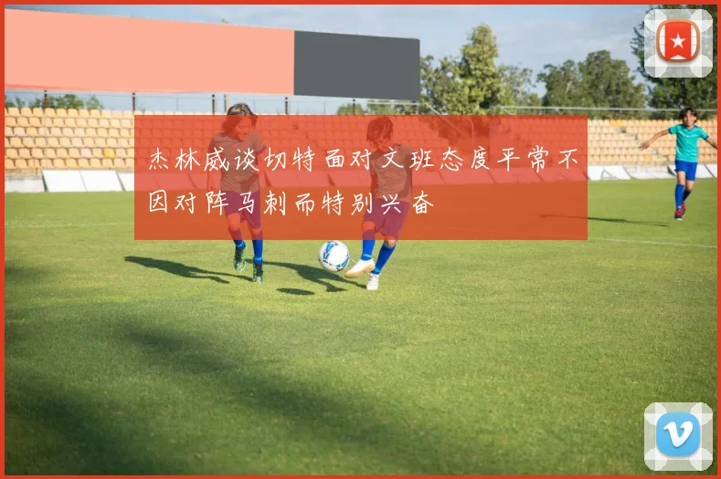 杰林威谈切特面对文班态度平常不因对阵马刺而特别兴奋