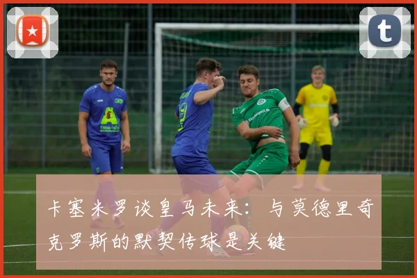 卡塞米罗谈皇马未来：与莫德里奇克罗斯的默契传球是关键