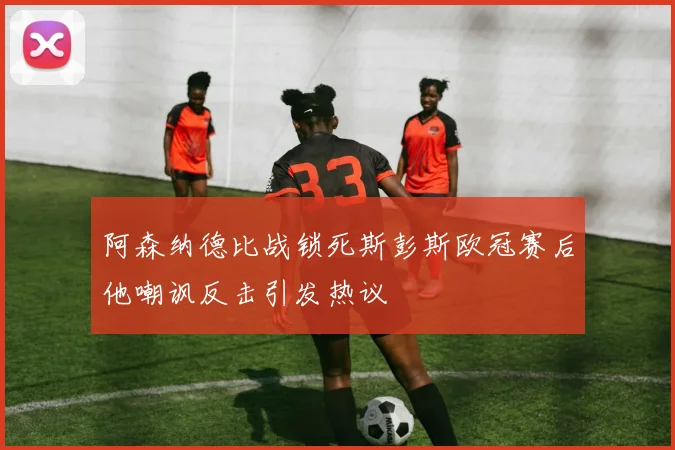 阿森纳德比战锁死斯彭斯欧冠赛后他嘲讽反击引发热议